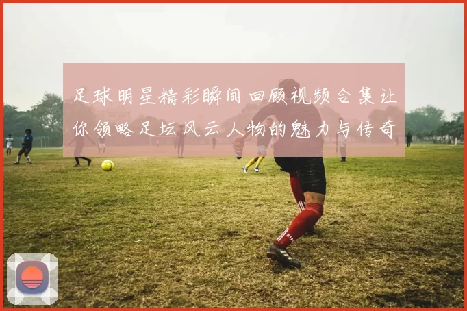 足球明星精彩瞬间回顾视频合集让你领略足坛风云人物的魅力与传奇