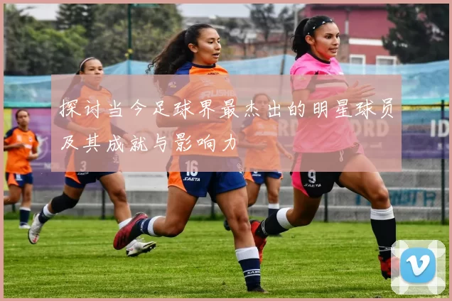 探讨当今足球界最杰出的明星球员及其成就与影响力