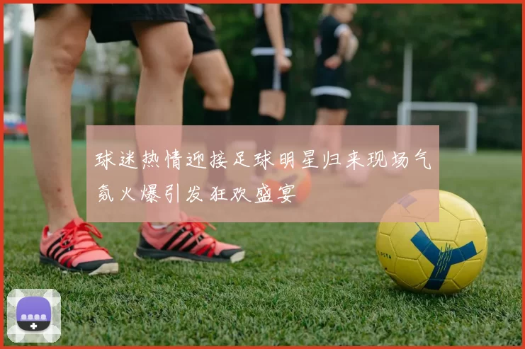 球迷热情迎接足球明星归来现场气氛火爆引发狂欢盛宴