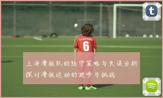 上海滑板队的防守策略与失误分析探讨滑板运动的进步与挑战