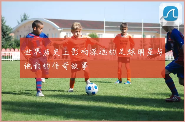世界历史上影响深远的足球明星与他们的传奇故事