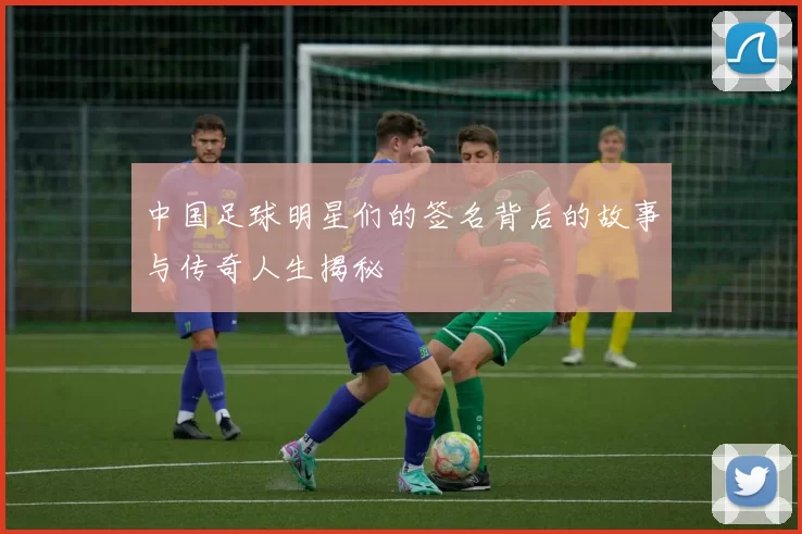 中国足球明星们的签名背后的故事与传奇人生揭秘