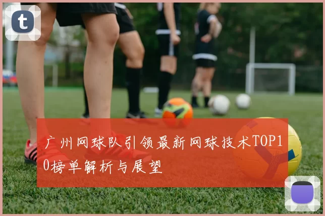 广州网球队引领最新网球技术TOP10榜单解析与展望