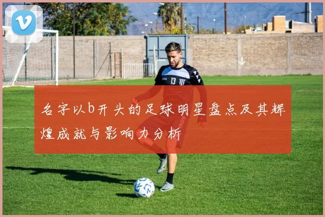 名字以b开头的足球明星盘点及其辉煌成就与影响力分析