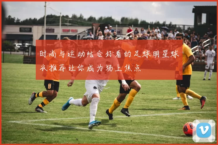 时尚与运动结合好看的足球明星球衣推荐让你成为场上焦点
