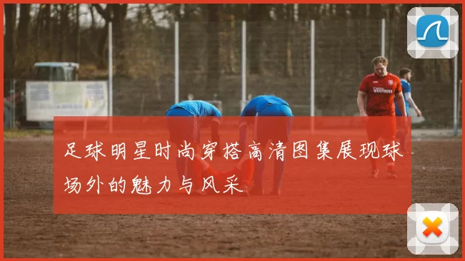 足球明星时尚穿搭高清图集展现球场外的魅力与风采