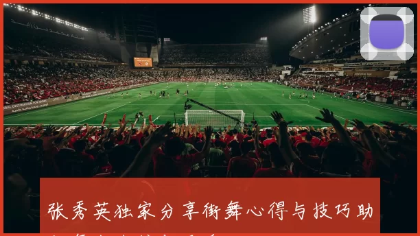 张秀英独家分享街舞心得与技巧助你舞出自信与风采
