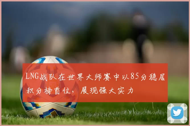 LNG战队在世界大师赛中以85分稳居积分榜首位，展现强大实力
