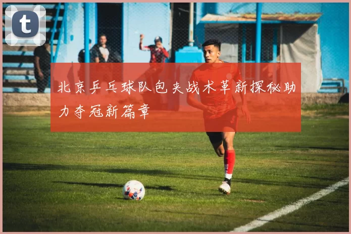 北京乒乓球队包夹战术革新探秘助力夺冠新篇章