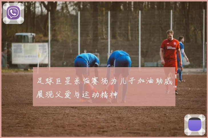 足球巨星亲临赛场为儿子加油助威展现父爱与运动精神