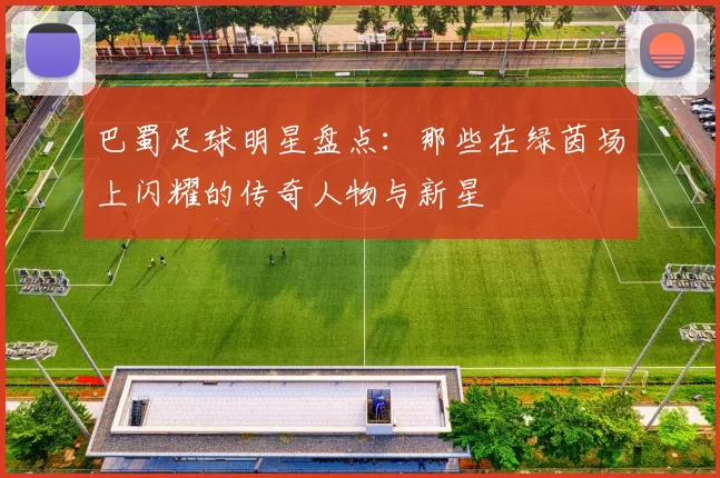 巴蜀足球明星盘点：那些在绿茵场上闪耀的传奇人物与新星