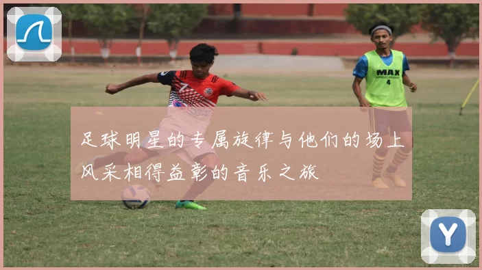 足球明星的专属旋律与他们的场上风采相得益彰的音乐之旅
