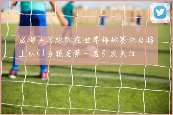 成都乒乓球队在世界锦标赛积分榜上以61分稳居第一名引发关注