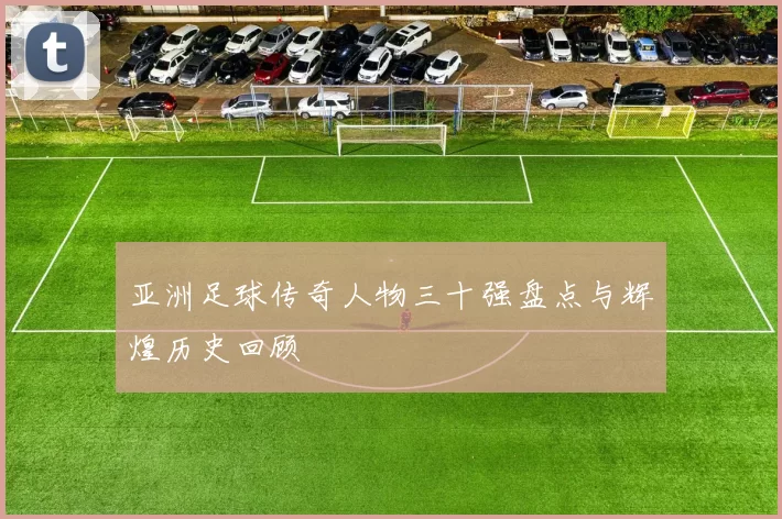 亚洲足球传奇人物三十强盘点与辉煌历史回顾
