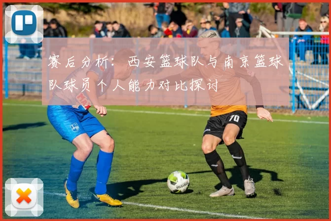 赛后分析：西安篮球队与南京篮球队球员个人能力对比探讨