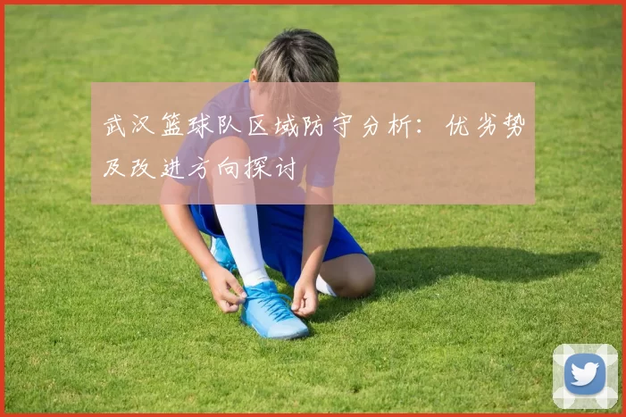 武汉篮球队区域防守分析：优劣势及改进方向探讨