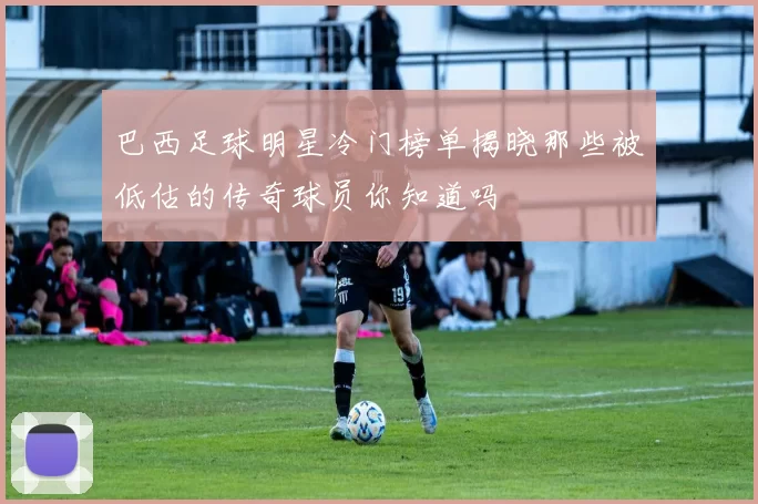 巴西足球明星冷门榜单揭晓那些被低估的传奇球员你知道吗