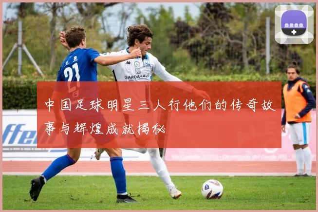 中国足球明星三人行他们的传奇故事与辉煌成就揭秘