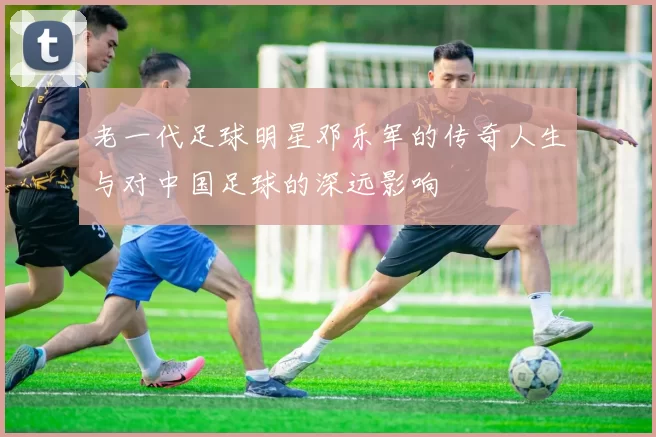 老一代足球明星邓乐军的传奇人生与对中国足球的深远影响