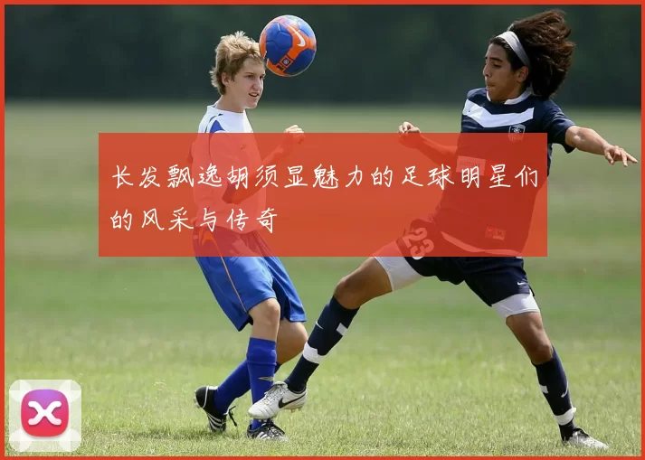 长发飘逸胡须显魅力的足球明星们的风采与传奇
