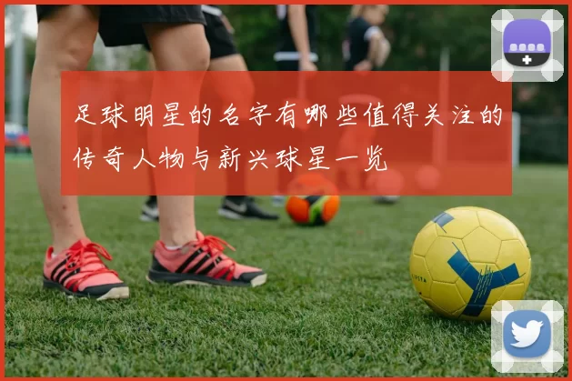 足球明星的名字有哪些值得关注的传奇人物与新兴球星一览