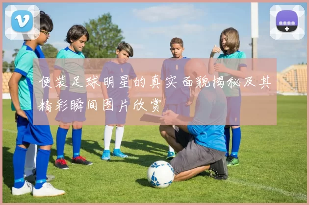 便装足球明星的真实面貌揭秘及其精彩瞬间图片欣赏