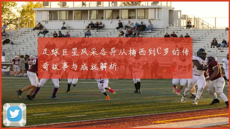 足球巨星风采各异从梅西到C罗的传奇故事与成就解析