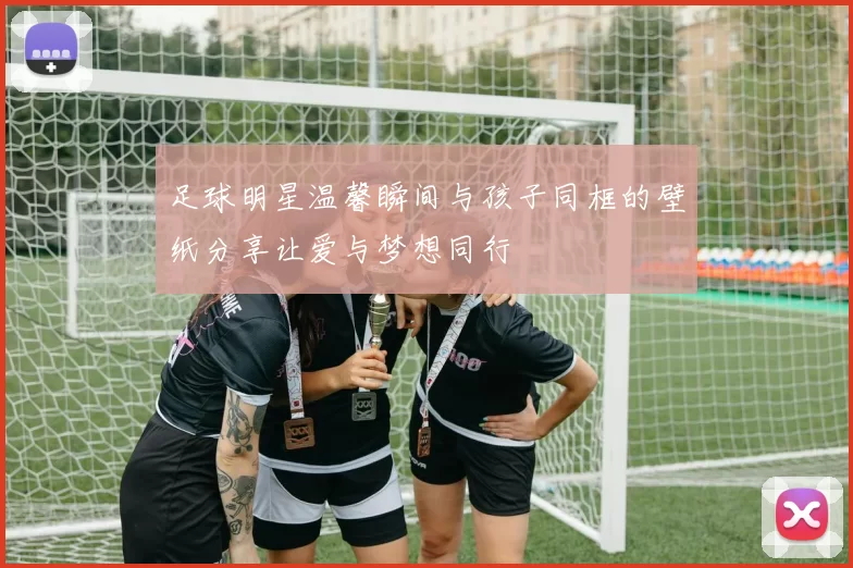 足球明星温馨瞬间与孩子同框的壁纸分享让爱与梦想同行
