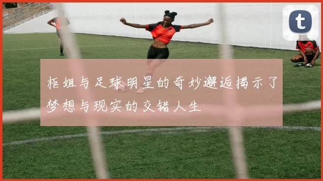 柜姐与足球明星的奇妙邂逅揭示了梦想与现实的交错人生