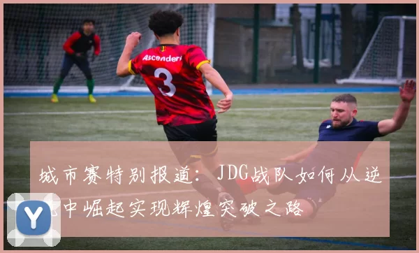 城市赛特别报道：JDG战队如何从逆境中崛起实现辉煌突破之路