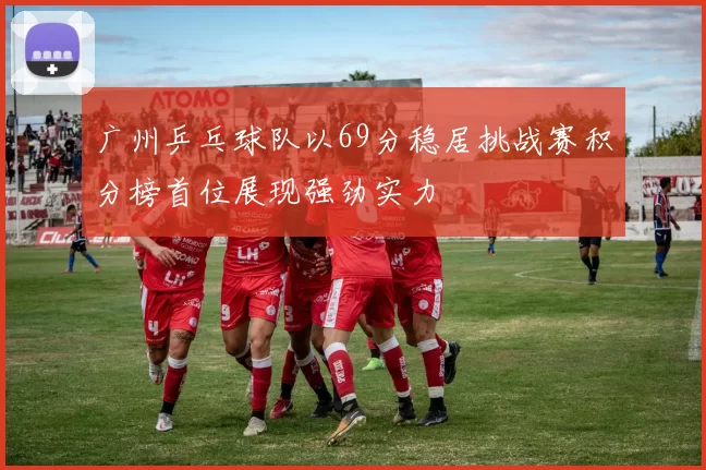 广州乒乓球队以69分稳居挑战赛积分榜首位展现强劲实力