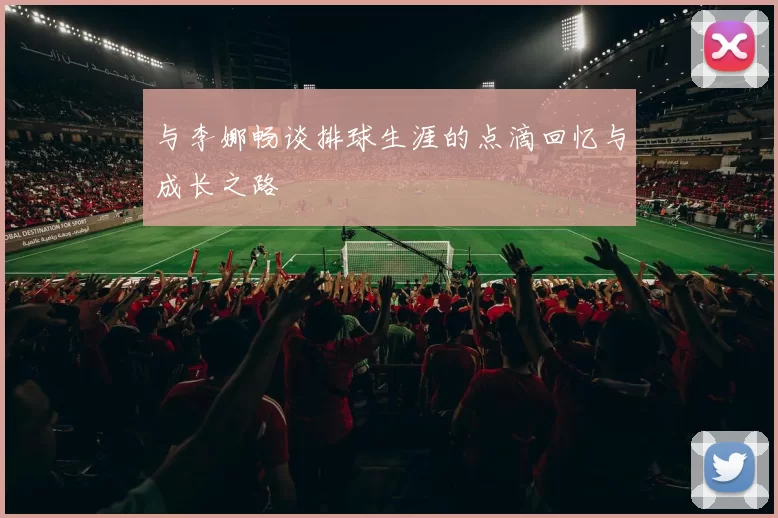 与李娜畅谈排球生涯的点滴回忆与成长之路