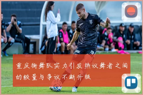 重庆街舞队实力引发热议舞者之间的较量与争议不断升级