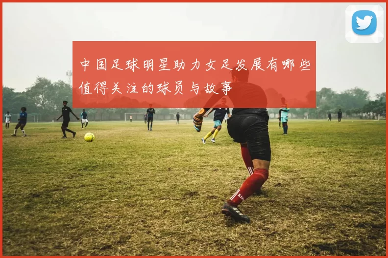 中国足球明星助力女足发展有哪些值得关注的球员与故事