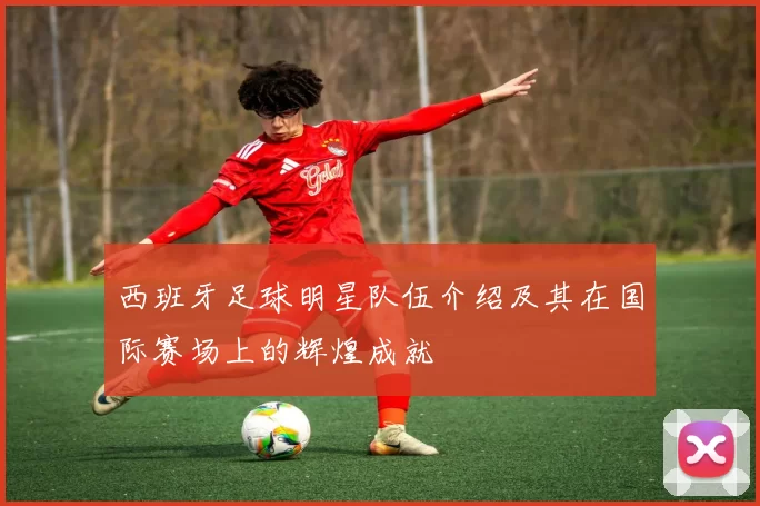 西班牙足球明星队伍介绍及其在国际赛场上的辉煌成就