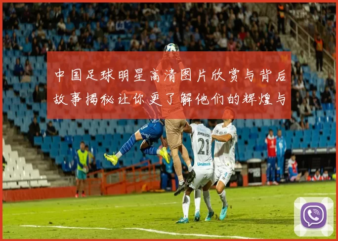 中国足球明星高清图片欣赏与背后故事揭秘让你更了解他们的辉煌与挑战