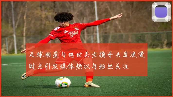 足球明星与绝世美女携手共度浪漫时光引发媒体热议与粉丝关注
