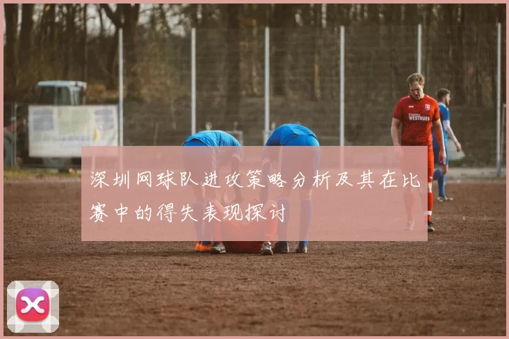 深圳网球队进攻策略分析及其在比赛中的得失表现探讨