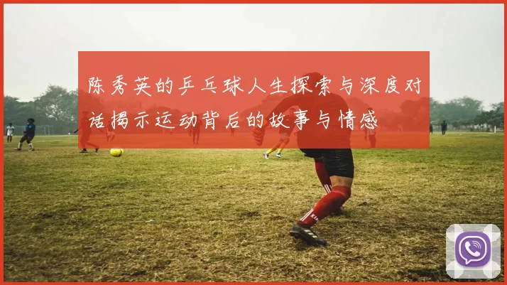 陈秀英的乒乓球人生探索与深度对话揭示运动背后的故事与情感