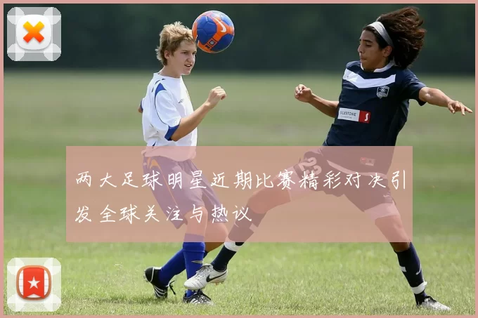 两大足球明星近期比赛精彩对决引发全球关注与热议
