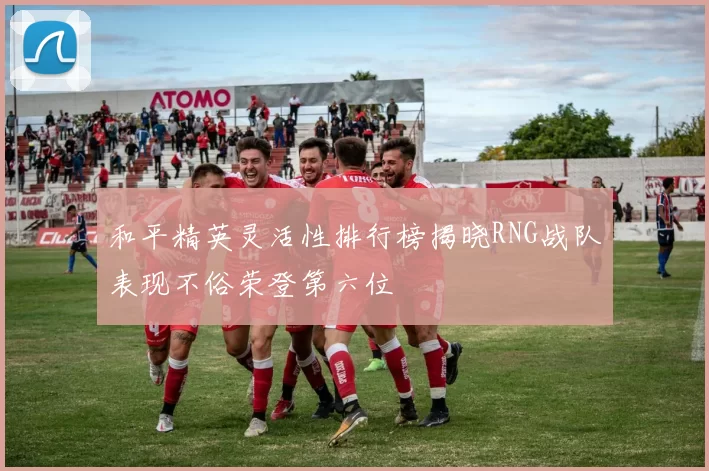 和平精英灵活性排行榜揭晓RNG战队表现不俗荣登第六位