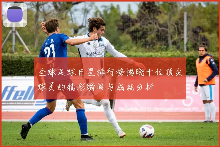 全球足球巨星排行榜揭晓十位顶尖球员的精彩瞬间与成就分析