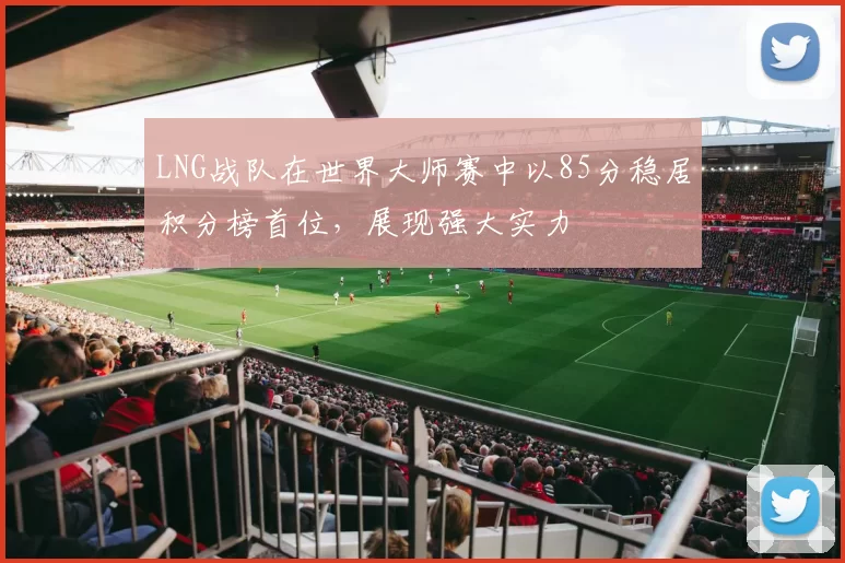 LNG战队在世界大师赛中以85分稳居积分榜首位，展现强大实力
