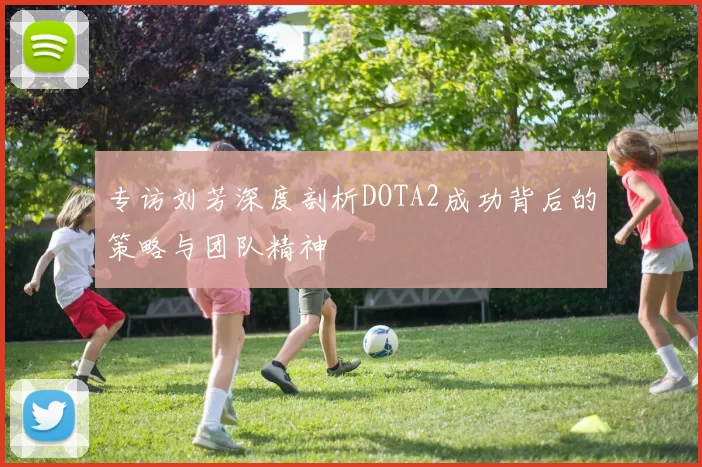 专访刘芳深度剖析DOTA2成功背后的策略与团队精神