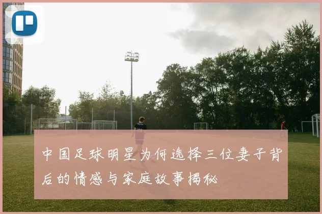中国足球明星为何选择三位妻子背后的情感与家庭故事揭秘