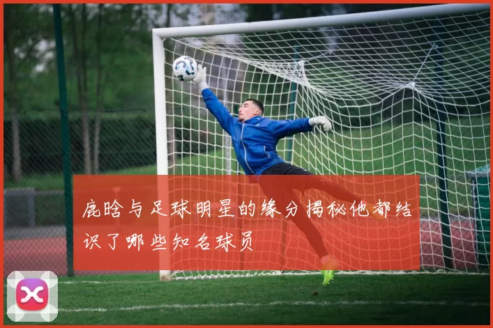 鹿晗与足球明星的缘分揭秘他都结识了哪些知名球员