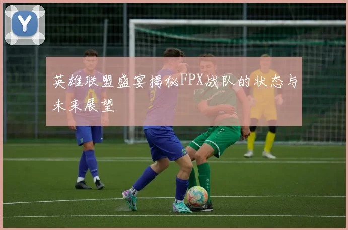 英雄联盟盛宴揭秘FPX战队的状态与未来展望