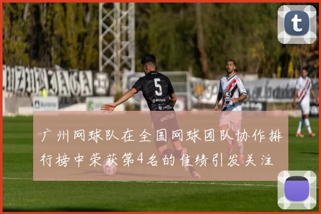 广州网球队在全国网球团队协作排行榜中荣获第4名的佳绩引发关注