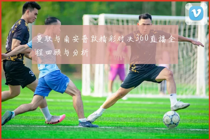 曼联与南安普敦精彩对决360直播全程回顾与分析