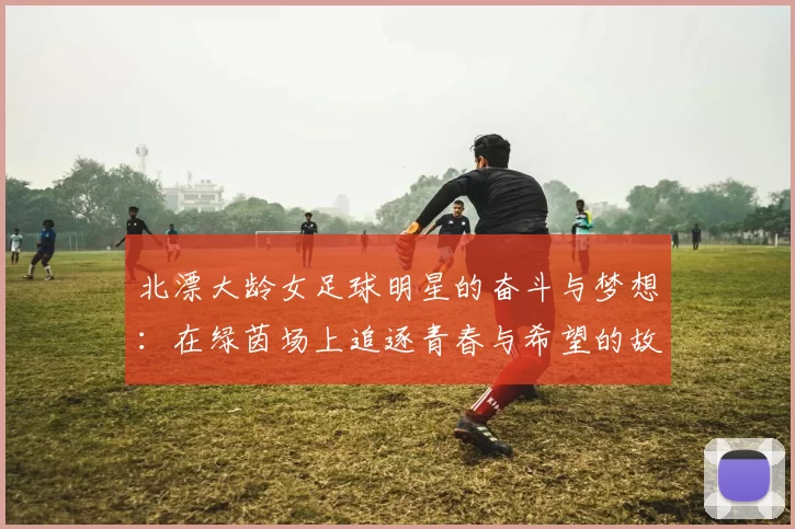 北漂大龄女足球明星的奋斗与梦想：在绿茵场上追逐青春与希望的故事